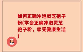 如何正确冲泡灵芝孢子粉(学会正确冲泡灵芝孢子粉，享受健康生活)