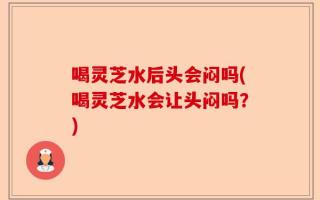 喝灵芝水后头会闷吗(喝灵芝水会让头闷吗？)