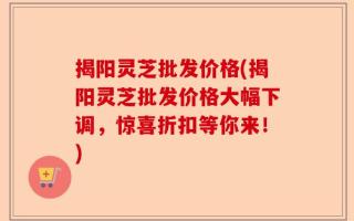 揭阳灵芝批发价格(揭阳灵芝批发价格大幅下调，惊喜折扣等你来！)