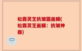 松露灵芝抗皱霜面膜(松露灵芝面膜：抗皱神器)