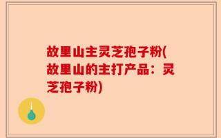 故里山主灵芝孢子粉(故里山的主打产品：灵芝孢子粉)