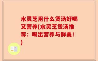 水灵芝用什么煲汤好喝又营养(水灵芝煲汤推荐：喝出营养与鲜美！)