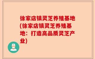 徐家店镇灵芝养殖基地(徐家店镇灵芝养殖基地：打造高品质灵芝产业)