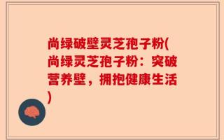 尚绿破壁灵芝孢子粉(尚绿灵芝孢子粉：突破营养壁，拥抱健康生活)