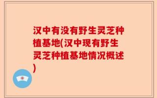 汉中有没有野生灵芝种植基地(汉中现有野生灵芝种植基地情况概述)