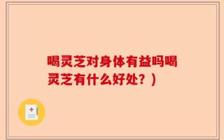喝灵芝对身体有益吗喝灵芝有什么好处？)