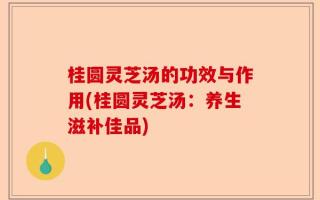 桂圆灵芝汤的功效与作用(桂圆灵芝汤：养生滋补佳品)