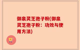 御泉灵芝孢子粉(御泉灵芝孢子粉：功效与使用方法)