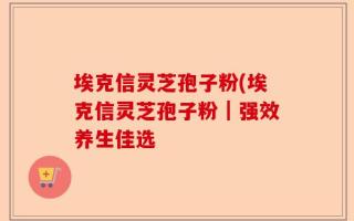 埃克信灵芝孢子粉(埃克信灵芝孢子粉｜强效养生佳选