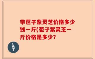 带苞子紫灵芝价格多少钱一斤(苞子紫灵芝一斤价格是多少？
