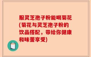 服灵芝孢子粉能喝菊花(菊花与灵芝孢子粉的饮品搭配，带给你健康和味蕾享受)