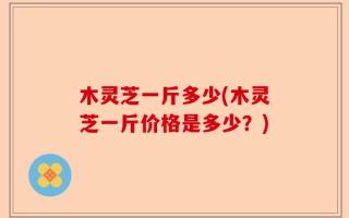 木灵芝一斤多少(木灵芝一斤价格是多少？)