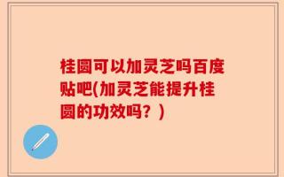 桂圆可以加灵芝吗百度贴吧(加灵芝能提升桂圆的功效吗？)