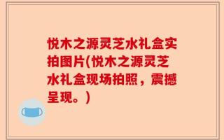 悦木之源灵芝水礼盒实拍图片(悦木之源灵芝水礼盒现场拍照，震撼呈现。)