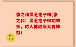 张之和灵芝孢子粉(张之和：灵芝孢子粉功效多，对人体健康大有裨益)