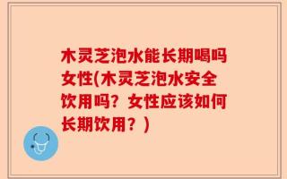 木灵芝泡水能长期喝吗女性(木灵芝泡水安全饮用吗？女性应该如何长期饮用？)