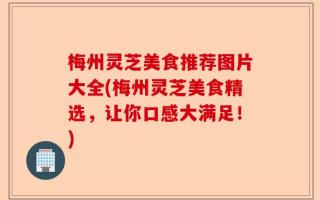 梅州灵芝美食推荐图片大全(梅州灵芝美食精选，让你口感大满足！)