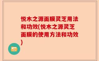 悦木之源面膜灵芝用法和功效(悦木之源灵芝面膜的使用方法和功效)