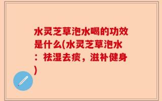 水灵芝草泡水喝的功效是什么(水灵芝草泡水：祛湿去痰，滋补健身)