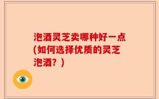 泡酒灵芝卖哪种好一点(如何选择优质的灵芝泡酒？)