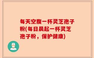 每天空腹一杯灵芝孢子粉(每日晨起一杯灵芝孢子粉，保护健康)