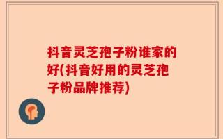 抖音灵芝孢子粉谁家的好(抖音好用的灵芝孢子粉品牌推荐)