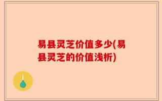 易县灵芝价值多少(易县灵芝的价值浅析)