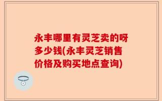 永丰哪里有灵芝卖的呀多少钱(永丰灵芝销售价格及购买地点查询)