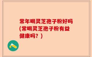 常年喝灵芝孢子粉好吗(常喝灵芝孢子粉有益健康吗？)