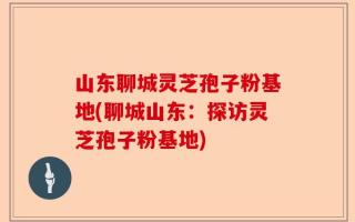山东聊城灵芝孢子粉基地(聊城山东：探访灵芝孢子粉基地)