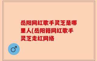 岳阳网红歌手灵芝是哪里人(岳阳籍网红歌手灵芝走红网络