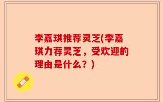 李嘉琪推荐灵芝(李嘉琪力荐灵芝，受欢迎的理由是什么？)