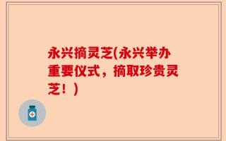 永兴摘灵芝(永兴举办重要仪式，摘取珍贵灵芝！)