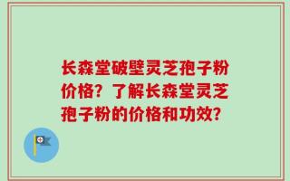 长森堂破壁灵芝孢子粉价格？了解长森堂灵芝孢子粉的价格和功效？