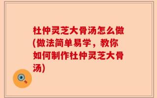 杜仲灵芝大骨汤怎么做(做法简单易学，教你如何制作杜仲灵芝大骨汤)