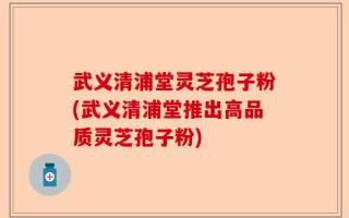 武义清浦堂灵芝孢子粉(武义清浦堂推出高品质灵芝孢子粉)
