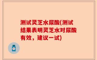 测试灵芝水尿酸(测试结果表明灵芝水对尿酸有效，建议一试)