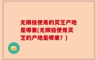 无限极使用的灵芝产地是哪里(无限极使用灵芝的产地是哪里？)