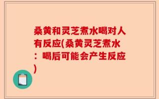 桑黄和灵芝煮水喝对人有反应(桑黄灵芝煮水：喝后可能会产生反应)