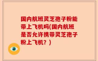 国内航班灵芝孢子粉能带上飞机吗(国内航班是否允许携带灵芝孢子粉上飞机？)