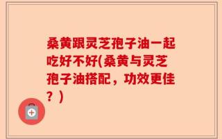 桑黄跟灵芝孢子油一起吃好不好(桑黄与灵芝孢子油搭配，功效更佳？)