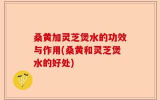 桑黄加灵芝煲水的功效与作用(桑黄和灵芝煲水的好处)
