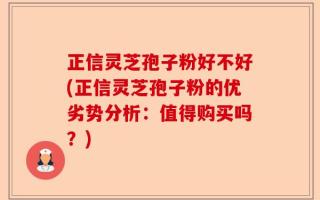 正信灵芝孢子粉好不好(正信灵芝孢子粉的优劣势分析：值得购买吗？)