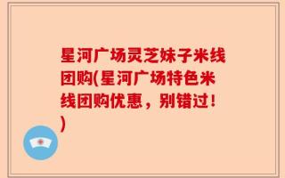 星河广场灵芝妹子米线团购(星河广场特色米线团购优惠，别错过！)