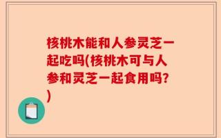 核桃木能和人参灵芝一起吃吗(核桃木可与人参和灵芝一起食用吗？)