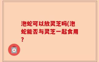 泡蛇可以放灵芝吗(泡蛇能否与灵芝一起食用？