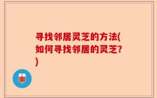 寻找邻居灵芝的方法(如何寻找邻居的灵芝？)