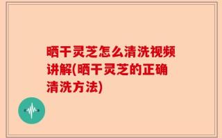 晒干灵芝怎么清洗视频讲解(晒干灵芝的正确清洗方法)
