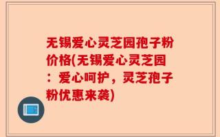 无锡爱心灵芝园孢子粉价格(无锡爱心灵芝园：爱心呵护，灵芝孢子粉优惠来袭)