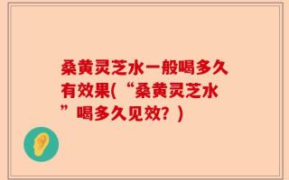 桑黄灵芝水一般喝多久有效果(“桑黄灵芝水”喝多久见效？)